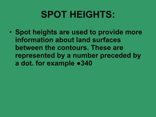 SPOT HEIGHTS: Spot heights are used to provide more information about land surfaces between the contours. These are represented by a number preceded by a dot. for example ●340 