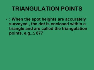TRIANGULATION POINTS : When the spot heights are accurately surveyed   , the dot is enclosed within a triangle and are called the triangulation points. e.g..∆ 877 