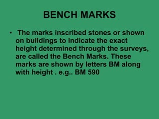 BENCH MARKS The marks inscribed stones or shown on buildings to indicate the exact height determined through the surveys, are called the Bench Marks. These marks are shown by letters BM along with height . e.g.. BM 590 