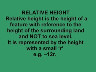 RELATIVE HEIGHT  Relative height is the height of a feature with reference to the height of the surrounding land and NOT to sea level. It is represented by the height with a small ‘r’  e.g. –12r.  
