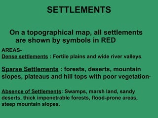 SETTLEMENTS On a topographical map, all settlements are shown by symbols in RED  AREAS- Dense settlements  : Fertile plains and wide river valleys .   Sparse Settlements  : forests, deserts, mountain slopes, plateaus and hill tops with poor vegetation·   Absence of Settlements : Swamps, marsh land, sandy deserts, thick impenetrable forests, flood-prone areas, steep mountain slopes.   