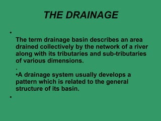 THE DRAINAGE The term drainage basin describes an area drained collectively by the network of a river along with its tributaries and sub-tributaries of various dimensions. . •A drainage system usually develops a pattern which is related to the general structure of its basin. 