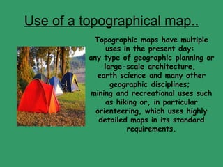 Use of a topographical map.. Topographic maps have multiple uses in the present day:  any type of geographic planning or large-scale architecture,  earth science and many other geographic disciplines;  mining and recreational uses such as hiking or, in particular orienteering, which uses highly detailed maps in its standard requirements. 