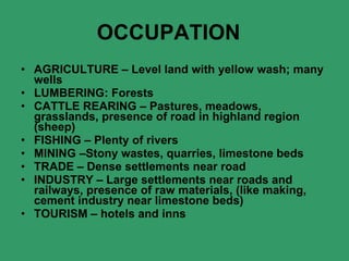 OCCUPATION    AGRICULTURE – Level land with yellow wash; many wells LUMBERING: Forests CATTLE REARING – Pastures, meadows, grasslands, presence of road in highland region (sheep) FISHING – Plenty of rivers MINING –Stony wastes, quarries, limestone beds TRADE – Dense settlements near road INDUSTRY – Large settlements near roads and railways, presence of raw materials, (like making, cement industry near limestone beds) TOURISM – hotels and inns 