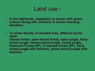 Land use - In the highlands,  vegetation is shown with green colours along with contours in brown showing elevation. To show density of wooded area, different terms used: •Dense forest, open-mixed forest, open jungle, fairly-mixed jungle, dense-mixed jungle, mixed jungle, Reserved Forest (RF), Protected Forest (PF), fairly mixed jungle with bamboo, dense mixed jungle with bamboo. 