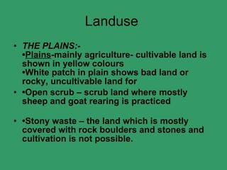 Landuse  THE PLAINS:- • Plains -mainly agriculture- cultivable land is shown in yellow colours •White patch in plain shows bad land or rocky, uncultivable land for • Open scrub – scrub land where mostly sheep and goat rearing is practiced • Stony waste – the land which is mostly covered with rock boulders and stones and cultivation is not possible.   