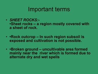Important terms SHEET ROCKS:- •Sheet rocks – a region mostly covered with a sheet of rock. • Rock outcrop – In such region subsoil is exposed and cultivation is not possible. • Broken ground – uncultivable area formed mainly near the  river which is formed due to alternate dry and wet spells  
