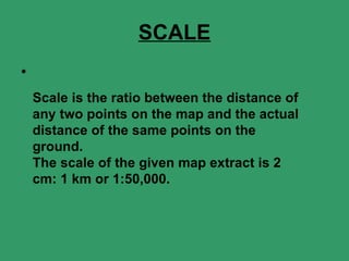 SCALE Scale is the ratio between the distance of any two points on the map and the actual distance of the same points on the ground. The scale of the given map extract is 2 cm: 1 km or 1:50,000. 