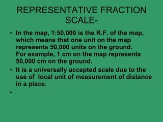 REPRESENTATIVE FRACTION SCALE- In the map, 1:50,000 is the R.F. of the map, which means that one unit on the map represents 50,000 units on the ground. For example, 1 cm on the map represents 50,000 cm on the ground. It is a universally accepted scale due to the use of  local unit of measurement of distance in a place.   