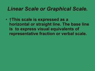 Linear Scale or Graphical Scale.   This scale is expressed as a horizontal or straight line. The base line is  to express visual equivalents of representative fraction or verbal scale.    