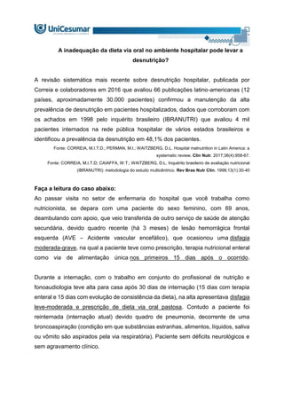 A inadequação da dieta via oral no ambiente hospitalar pode levar a
desnutrição?
A revisão sistemática mais recente sobre desnutrição hospitalar, publicada por
Correia e colaboradores em 2016 que avaliou 66 publicações latino-americanas (12
países, aproximadamente 30.000 pacientes) confirmou a manutenção da alta
prevalência de desnutrição em pacientes hospitalizados, dados que corroboram com
os achados em 1998 pelo inquérito brasileiro (IBRANUTRI) que avaliou 4 mil
pacientes internados na rede pública hospitalar de vários estados brasileiros e
identificou a prevalência da desnutrição em 48,1% dos pacientes.
Fonte: CORREIA, M.I.T.D.; PERMAN, M.I.; WAITZBERG, D.L. Hospital malnutrition in Latin America: a
systematic review. Clin Nutr. 2017;36(4):958-67.
Fonte: CORREIA, M.I.T.D; CAIAFFA, W.T.; WAITZBERG, D.L. Inquérito brasileiro de avaliação nutricional
(IBRANUTRI): metodologia do estudo multicêntrico. Rev Bras Nutr Clín. 1998;13(1):30-40
Faça a leitura do caso abaixo:
Ao passar visita no setor de enfermaria do hospital que você trabalha como
nutricionista, se depara com uma paciente do sexo feminino, com 69 anos,
deambulando com apoio, que veio transferida de outro serviço de saúde de atenção
secundária, devido quadro recente (há 3 meses) de lesão hemorrágica frontal
esquerda (AVE – Acidente vascular encefálico), que ocasionou uma disfagia
moderada-grave, na qual a paciente teve como prescrição, terapia nutricional enteral
como via de alimentação única nos primeiros 15 dias após o ocorrido.
Durante a internação, com o trabalho em conjunto do profissional de nutrição e
fonoaudiologia teve alta para casa após 30 dias de internação (15 dias com terapia
enteral e 15 dias com evolução de consistência da dieta), na alta apresentava disfagia
leve-moderada e prescrição de dieta via oral pastosa. Contudo a paciente foi
reinternada (internação atual) devido quadro de pneumonia, decorrente de uma
broncoaspiração (condição em que substâncias estranhas, alimentos, líquidos, saliva
ou vômito são aspirados pela via respiratória). Paciente sem déficits neurológicos e
sem agravamento clínico.
 