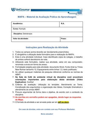MAPA – Material de Avaliação Prática da Aprendizagem
Acadêmico: R.A.
Curso: Nutrição
Disciplina: Dietoterapia
Valor da atividade: Prazo:
Instruções para Realização da Atividade
1. Todos os campos acima deverão ser devidamente preenchidos;
2. É obrigatória a utilização deste formulário para a realização do MAPA;
3. Esta é uma atividade individual. Caso identificado cópia de colegas, o trabalho
de ambos sofrerá decréscimo de nota;
4. Utilizando este formulário, realize sua atividade, salve em seu computador,
renomeie e envie em forma de anexo;
5. Formatação exigida para esta atividade: documento Word, Fonte Arial ou Times
New Roman tamanho 12, Espaçamento entre linhas 1,5, texto justificado;
6. Ao utilizar quaisquer materiais de pesquisa referencie conforme as normas da
ABNT;
7. Na Sala do Café do ambiente virtual da disciplina você encontrará
orientações importantes para elaboração desta atividade (Vídeo
Explicativo). Confira!
8. Critérios de avaliação: Utilização do template; Atendimento ao Tema;
Constituição dos argumentos e organização das Ideias; Correção Gramatical e
atendimento às ormas ABNT.
9. Procure argumentar de forma clara e objetiva, de acordo com o conteúdo da
disciplina.
10.As escritas em vermelho podem ser apagadas, dando lugar as respostas
do Mapa.
11.O formato da atividade a ser enviada pode ser em pdf ou docx.
Em caso de dúvidas, entre em contato com seu Professor Mediador.
Bons estudos!
 