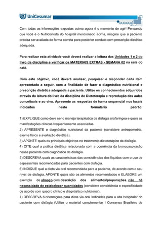 Com todas as informações expostas acima agora é o momento de agir! Pensando
que você é o Nutricionista do hospital mencionado acima, imagine que a paciente
precisa ser avaliada de forma correta para posterior conduta com prescrição dietética
adequada.
Para realizar esta atividade você deverá realizar a leitura das Unidades 1 e 2 do
livro da disciplina e verificar os MATERIAIS EXTRAS - SEMANA 02 na sala do
café.
Com este objetivo, você deverá analisar, pesquisar e responder cada item
apresentado a seguir, com a finalidade de fazer o diagnóstico nutricional e
prescrição dietética adequada a paciente. Utilize os conhecimentos adquiridos
através da leitura do livro da disciplina de Dietoterapia e reprodução das aulas
conceituais e ao vivo. Apresente as respostas de forma sequencial nos locais
indicados neste formulário padrão:
1) EXPLIQUE como deve ser o manejo terapêutico da disfagia orofaríngea e quais as
manifestações clínicas frequentemente associadas.
2) APRESENTE o diagnóstico nutricional da paciente (considere antropometria,
exame físico e avaliação dietética).
3) APONTE quais os principais objetivos no tratamento dietoterápico da disfagia.
4) CITE qual a prática dietética relacionada com a ocorrência da broncoaspiração
nessa paciente com diagnóstico de disfagia.
5) DESCREVA quais as características das consistências dos líquidos com o uso de
espessantes recomendados para pacientes com disfagia.
6) INDIQUE qual a dieta via oral recomendada para a paciente, de acordo com o seu
nível de disfagia, APONTE quais são os alimentos recomendados e ELABORE um
exemplo de almoço com descrição dos alimentos/preparações, não há
necessidade de estabelecer quantidades (considere consistência e especificidade
de acordo com quadro clínico e diagnóstico nutricional).
7) DESCREVA 6 orientações para dieta via oral indicadas para a alta hospitalar do
paciente com disfagia (Utilize o material complementar I Consenso Brasileiro de
 