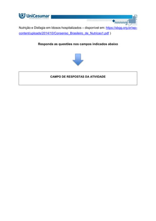 Nutrição e Disfagia em Idosos hospitalizados – disponível em: https://sbgg.org.br/wp-
content/uploads/2014/10/Consenso_Brasileiro_de_Nutricao1.pdf )
Responda as questões nos campos indicados abaixo
CAMPO DE RESPOSTAS DA ATIVIDADE
 