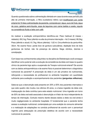 Quando questionada sobre a alimentação ofertada em casa durante esse período pós
alta da primeira internação, a filha (cuidadora) referiu que modificaram por conta
própria há 10 dias a alimentação da paciente, composta por: água, suco de fruta, água
de coco, gelatina semi-líquida, sopa de legumes com carne batida e coada, iogurte
na consistência fluida e leite com café.
Ao realizar a avaliação antropométrica identificou-se: Peso habitual (6 meses -
relatado): 69,3 kg; Peso (aferido na alta da primeira internação – há 2 meses): 66,5kg;
Peso (aferido e atual): 61,7kg; Altura (aferida): 1,62 m; Circunferência da panturrilha:
30cm. No exame físico: perda leve de gordura subcutânea, depleção leve de bola
gordurosa de bichat, não há presença de edema. Nega vômitos, diarreia e
constipação.
Com base nos conhecimentos adquiridos na disciplina de Dietoterapia você consegue
identificar como pode ter sido a evolução da consistência da dieta com base no quadro
clínico da paciente logo após a suspensão da Terapia nutricional enteral? De acordo
com os dados antropométricos e de exame físico é possível determinar o diagnóstico
nutricional da paciente? A prescrição da dieta é um ato privativo do nutricionista,
reforçando a necessidade do profissional no ambiente hospitalar em quantidade
suficiente para avaliação e acompanhamento dos pacientes (perguntas reflexivas).
Sabe-se que a desnutrição está presente em 30% a 50% dos pacientes internados e
que este quadro não mudou nos últimos 20 anos, e a baixa ingestão da dieta oral,
inadequação da dieta contribui para este estado nutricional. Uma ingestão em torno
de 50% da dieta oral está associada à desnutrição e é fator de risco independente do
tempo de internação. Contudo mesmo diante desses dados a dieta via oral ainda é
muito negligenciada no ambiente hospitalar. É fundamental que o paciente tenha
acesso a avaliação nutricional, contemplada por uma avalição do consumo alimentar
e a realização de adaptações na conduta profissional de acordo com o percentual
ingerido para adequação da prescrição dietética de acordo com a necessidade
nutricional do paciente.
 