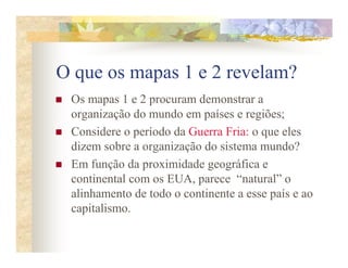 O que os mapas 1 e 2 revelam?
 Os mapas 1 e 2 procuram demonstrar a
 organização do mundo em países e regiões;
 Considere o período da Guerra Fria: o que eles
 dizem sobre a organização do sistema mundo?
 Em função da proximidade geográfica e
 continental com os EUA, parece “natural” o
 alinhamento de todo o continente a esse país e ao
 capitalismo.
 