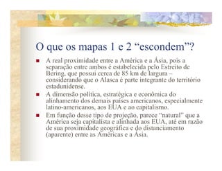 O que os mapas 1 e 2 “escondem”?
  A real proximidade entre a América e a Ásia, pois a
  separação entre ambos é estabelecida pelo Estreito de
  Bering, que possui cerca de 85 km de largura –
  considerando que o Alasca é parte integrante do território
  estadunidense.
  A dimensão política, estratégica e econômica do
  alinhamento dos demais países americanos, especialmente
  latino-americanos, aos EUA e ao capitalismo.
  Em função desse tipo de projeção, parece “natural” que a
  América seja capitalista e alinhada aos EUA, até em razão
  de sua proximidade geográfica e do distanciamento
  (aparente) entre as Américas e a Ásia.
 