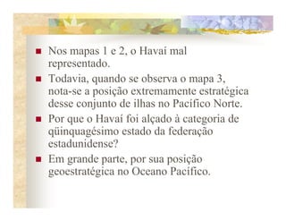 Nos mapas 1 e 2, o Havaí mal
representado.
Todavia, quando se observa o mapa 3,
nota-se a posição extremamente estratégica
desse conjunto de ilhas no Pacífico Norte.
Por que o Havaí foi alçado à categoria de
qüinquagésimo estado da federação
estadunidense?
Em grande parte, por sua posição
geoestratégica no Oceano Pacífico.
 