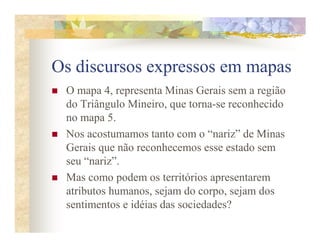 Os discursos expressos em mapas
 O mapa 4, representa Minas Gerais sem a região
 do Triângulo Mineiro, que torna-se reconhecido
 no mapa 5.
 Nos acostumamos tanto com o “nariz” de Minas
 Gerais que não reconhecemos esse estado sem
 seu “nariz”.
 Mas como podem os territórios apresentarem
 atributos humanos, sejam do corpo, sejam dos
 sentimentos e idéias das sociedades?
 