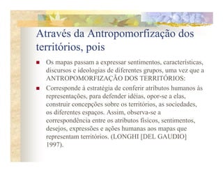 Através da Antropomorfização dos
territórios, pois
  Os mapas passam a expressar sentimentos, características,
  discursos e ideologias de diferentes grupos, uma vez que a
  ANTROPOMORFIZAÇÃO DOS TERRITÓRIOS:
  Corresponde à estratégia de conferir atributos humanos às
  representações, para defender idéias, opor-se a elas,
  construir concepções sobre os territórios, as sociedades,
  os diferentes espaços. Assim, observa-se a
  correspondência entre os atributos físicos, sentimentos,
  desejos, expressões e ações humanas aos mapas que
  representam territórios. (LONGHI [DEL GAUDIO]
  1997).
 