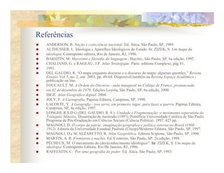 Referências
   ANDERSON, B. ação e consciência nacional. Ed. Ática, São Paulo, SP, 1989.
   ALTHUSSER, L. Ideologia e Aparelhos Ideológicos do Estado. In: ZIZEK, S. Um mapa da
   ideologia. Contraponto editora, Rio de Janeiro, RJ, 1996.
   BAKHTIN, M. Marxismo e filosofia da linguagem . Hucitec, São Paulo, SP, 6a edição, 1992.
   CHALIAND, G. e RAGEAU, J.P. Atlas Strategique. Paris: editions Complexe, pág.81,
   1991.
   DEL GAUDIO, R. “O mapa enquanto discurso e o discurso do mapa: algumas questões.” Revista
   Ensaio. Vol 5, no. 2, out. 2003, pp. 48-64. Disponível também na Revista Espaço Acadêmico -
   publicação on line.
   FOUCAULT, M. A Ordem do Discurso - aula inaugural no Collège de France, pronunciada
   em 02 de dezembro de 1970. Edições Loyola, São Paulo, SP, 6a edição, 2000.
   IBGE. Atlas Geográfico digital. 2004.
   JOLY, F. A Cartografia. Papirus Editora, Campinas, SP, 1990.
   LACOSTE, Y. A Geografia - isso serve, em primeiro lugar, para fazer a guerra. Papirus Editora,
   Campinas, SP, 4a edição, 1997.
   LONGHI, R.S.D.G (DEL GAUDIO, R. S.). Unidade e Fragmentação: o movimento separatista do
   Triângulo Mineiro. Dissertação de mestrado (1997). Pontifícia Universidade Católica de São Paulo.
   Programa de Pós-Graduação em Ciências Sociais (Ciência Política). 1997. 425 pp.
   MAGNOLI, D. O corpo da pátria: imaginação geográfica e política externa no Brasil (1808 -
   1912). Editora da Universidade Estadual Paulista (Unesp)/Moderna Editora, São Paulo, SP, 1997.
   MAGNOLI, D e SCALZARETTO, R. Atlas Geopolítica. Editora Scipione. São Paulo, SP, 1996.
   MARTIN, A. R. Fronteiras e nações. Ed. Contexto, São Paulo, SP, 2a edição, 1994.
   PÊCHEUX, M. O mecanismo do (des)conhecimento ideológico”. In: ZIZEK, S. Um mapa da
   ideologia. Contraponto Editora, Rio De Janeiro, RJ, 1996.
   RAFFESTIN, C. Por uma geografia do poder. Ed. Ática, São Paulo, SP, 1993.
 