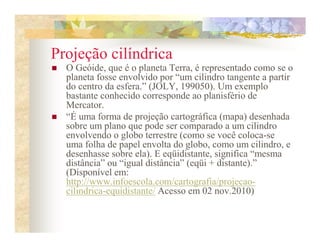 Projeção cilíndrica
  O Geóide, que é o planeta Terra, é representado como se o
  planeta fosse envolvido por “um cilindro tangente a partir
  do centro da esfera.” (JOLY, 199050). Um exemplo
  bastante conhecido corresponde ao planisfério de
  Mercator.
  “É uma forma de projeção cartográfica (mapa) desenhada
  sobre um plano que pode ser comparado a um cilindro
  envolvendo o globo terrestre (como se você coloca-se
  uma folha de papel envolta do globo, como um cilindro, e
  desenhasse sobre ela). E eqüidistante, significa “mesma
  distância” ou “igual distância” (eqüi + distante).”
  (Disponível em:
  http://www.infoescola.com/cartografia/projecao-
  cilindrica-equidistante/ Acesso em 02 nov.2010)
 