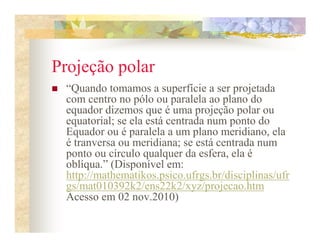 Projeção polar
 “Quando tomamos a superfície a ser projetada
 com centro no pólo ou paralela ao plano do
 equador dizemos que é uma projeção polar ou
 equatorial; se ela está centrada num ponto do
 Equador ou é paralela a um plano meridiano, ela
 é tranversa ou meridiana; se está centrada num
 ponto ou círculo qualquer da esfera, ela é
 oblíqua.” (Disponível em:
 http://mathematikos.psico.ufrgs.br/disciplinas/ufr
 gs/mat010392k2/ens22k2/xyz/projecao.htm
 Acesso em 02 nov.2010)
 