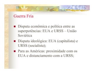 Guerra Fria

  Disputa econômica e política entre as
  superpotências: EUA e URSS – União
  Soviética
  Disputa ideológica: EUA (capitalista) e
  URSS (socialista);
  Para as Américas: proximidade com os
  EUA e distanciamento com a URSS;
 