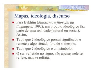 Mapas, ideologia, discurso
Para Bakhtin (Marxismo e filosofia da
linguagem, 1992): um produto ideológico faz
parte de uma realidade (natural ou social);
Assim,
Tudo que é ideológico possui significado e
remete a algo situado fora de si mesmo;
Tudo que é ideológico é um símbolo;
O ser, refletido no signo, não apenas nele se
reflete, mas se refrata.
 