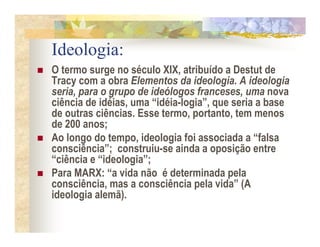 Ideologia:
O termo surge no século XIX, atribuído a Destut de
Tracy com a obra Elementos da ideologia. A ideologia
seria, para o grupo de ideólogos franceses, uma nova
ciência de idéias, uma “idéia-logia”, que seria a base
de outras ciências. Esse termo, portanto, tem menos
de 200 anos;
Ao longo do tempo, ideologia foi associada a “falsa
consciência”; construiu-se ainda a oposição entre
“ciência e “ideologia”;
Para MARX: “a vida não é determinada pela
consciência, mas a consciência pela vida” (A
ideologia alemã).
 