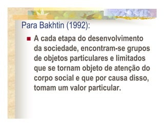 Para Bakhtin (1992):
   A cada etapa do desenvolvimento
   da sociedade, encontram-se grupos
   de objetos particulares e limitados
   que se tornam objeto de atenção do
   corpo social e que por causa disso,
   tomam um valor particular.
 