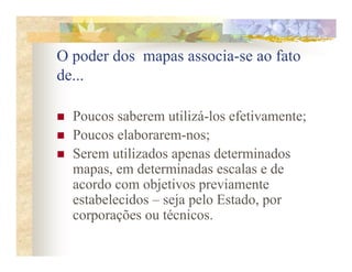 O poder dos mapas associa-se ao fato
de...

  Poucos saberem utilizá-los efetivamente;
  Poucos elaborarem-nos;
  Serem utilizados apenas determinados
  mapas, em determinadas escalas e de
  acordo com objetivos previamente
  estabelecidos – seja pelo Estado, por
  corporações ou técnicos.
 