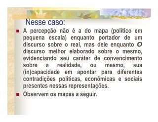 Nesse caso:
A percepção não é a do mapa (político em
pequena escala) enquanto portador de um
discurso sobre o real, mas dele enquanto O
discurso melhor elaborado sobre o mesmo,
evidenciando seu caráter de convencimento
sobre a realidade, ou mesmo, sua
(in)capacidade em apontar para diferentes
contradições políticas, econômicas e sociais
presentes nessas representações.
Observem os mapas a seguir.
 