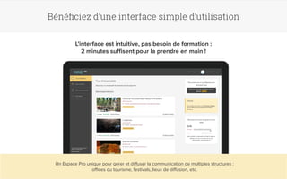 Bénéficiez d’une interface simple d’utilisation 
L’interface est intuitive, pas besoin de formation : 
2 minutes suffisent pour la prendre en main ! 
Un Espace Pro unique pour gérer et diffuser la communication de multiples structures : 
offices du tourisme, festivals, lieux de diffusion, etc. 
 