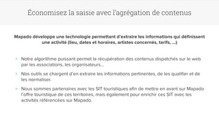 Économisez la saisie avec l’agrégation de contenus 
Mapado développe une technologie permettant d’extraire les informations qui définissent 
une activité (lieu, dates et horaires, artistes concernés, tarifs, …) 
>> Notre algorithme puissant permet la récupération des contenus dispatchés sur le web 
par les associations, les organisateurs… 
>> Nos outils se chargent d’en extraire les informations pertinentes, de les qualifier et de 
les normaliser. 
>> Nous sommes partenaires avec les SIT touristiques afin de mettre en avant sur Mapado 
l’offre touristique de ces territoires, mais également pour enrichir ces SIT avec les 
activités référencées sur Mapado. 
 