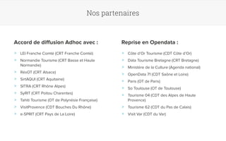 Nos partenaires 
Accord de diffusion Adhoc avec : Reprise en Opendata : 
>> LEI Franche Comté (CRT Franche Comté) 
>> Normandie Tourisme (CRT Basse et Haute 
Normandie) 
>> RésOT (CRT Alsace) 
>> SirtAQUI (CRT Aquitaine) 
>> SITRA (CRT Rhône Alpes) 
>> SyRIT (CRT Poitou Charentes) 
>> Tahiti Tourisme (OT de Polynésie Française) 
>> VisitProvence (CDT Bouches Du Rhône) 
>> e-SPRIT (CRT Pays de La Loire) 
>> Côte d’Or Tourisme (CDT Côte d’Or) 
>> Data Tourisme Bretagne (CRT Bretagne) 
>> Ministère de la Culture (Agenda national) 
>> OpenData 71 (CDT Saône et Loire) 
>> Paris (OT de Paris) 
>> So Toulouse (OT de Toulouse) 
>> Tourisme 04 (CDT des Alpes de Haute 
Provence) 
>> Tourisme 62 (CDT du Pas de Calais) 
>> Visit Var (CDT du Var) 
 
