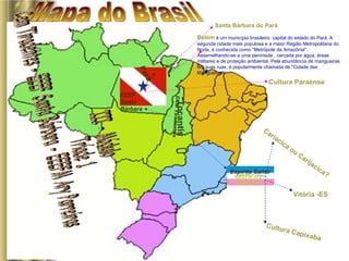 Mapa do Brasil Tocantis CEM Tiradentes Culinária Pará EEEF Santa Bárbara III - Módulo  Tríade 1  Cem Tiradentes - EEEF Santa Bárbara - EEEFM Ary Parreiras  Santa Bárbara do Pará Belém   é um município brasileiro, capital do estado do Pará. A segunda cidade mais populosa e a maior Região Metropolitana do Norte, é conhecida como &quot;Metrópole da Amazônia&quot;. Assemelhando-se a uma península , cercada por água, áreas militares e de proteção ambiental. Pela abundância de mangueiras em suas ruas, é popularmente chamada de &quot;Cidade das Mangueiras&quot;.  Cultura Paraense Espírito Santo EEEFM Ary Parreiras Cariacica ou Carijacica? Vitória -ES Cultura Capixaba 