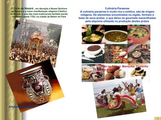 O Círio de Nazaré ,  em devoção a Nossa Senhora de Nazaré, é a maior manifestação religiosa Católica do Mundo e uma das mais tradicionais também,sendo celebrada desde 1793, na cidade de Belém do Pará Culinária Paraense A culinária paraense é muito rica e exótica, são de origem indígena, Os elementos encontrados na região, formam a base de seus pratos, o que deixa os gourmets maravilhados pela alquimia utilizada na produção destes pratos Açaí, Tacacá , Pato no Tucupi, Maniçoba, Castanha  do Pará , Cupuaçu e outros Artesanato Paraense Carimbó 