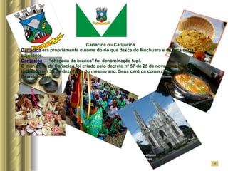 Sincretismo Religioso Artesanato Folclore Cariacica ou Carijacica Cariacica   era propriamente o nome do rio que desce do Mochuara e de uma serra adjacente.  Carijacica  — "chegada do branco" foi denominação tupi. O município de Cariacica foi criado pelo decreto nº 57 de 25 de novembro de 1890 e instalado em 30 de dezembro do mesmo ano. Seus centros comerciais são Campo Grande e Itacibá. 