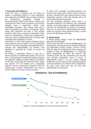 1 1
1. Educação Infantil/Básica:
Cada vez mais é consenso que, de todas as
etapas, a educação infantil é a mais importante.
Uma pesquisa da UNICEF que envolveu cientistas
da neurociência, psicologia, biologia e
desenvolvimento infantil, entre outros, mostrou que
o período dos 0 aos 3 anos é quando o ser humano
aprende mais e desenvolve melhor suas
habilidades cognitivas. São nesses anos que a
base educacional da criança é construída. Ações
nessa fase interferem em todo o ciclo escolar
posterior. Além disso, investir em educação infantil
deve ser considerado o melhor dos investimentos,
visto que, reduz consideravelmente os custos para
conseguir bons resultados no futuro.
Resumindo, é muito mais barato e eficiente educar
uma criança do que um adulto. O foco na educação
infantil é uma das estratégias mais potentes para a
redução das desigualdades do sistema, pois
apresenta o potencial de nivelar os pontos de
partidas.
No entanto, a educação infantil é a que tem a
menor parcela do investimento público. No ano de
2011, o percentual do investimento público total em
educação em relação ao gasto público social (GPS)
foi de 19,3% para todos os níveis de ensino, sendo
que apenas 1,7% foi voltado para a educação
infantil (o menor investimento), enquanto 10,9% foi
voltado para o ensino fundamental, 3,4% para o
ensino médio e 3,3% para o ensino superior.
O Brasil tem avançado consideravelmente nos
últimos anos nesse setor, porém ainda há muito a
se fazer: somente 23% das crianças entre 0-3 anos
frequentam creches e 82% das crianças entre 4-5
anos frequentam pré-escolas [8].
Um dos principais gargalos nesse nível é a
formação específica do professor para Educação
Infantil, a qual ainda segue o modelo assistencial e
não foca no aprendizado da criança. O professor
deve ser um promotor do desenvolvimento infantil,
vendo as crianças como parceiras ativas e sendo
sensível às diferenças entre elas.
2. Alfabetização
O Brasil precisa atingir a taxa de alfabetização
plena de sua população.
Como forma de medir o nível de alfabetização e de
acompanhar o desempenho das crianças brasileiras
em matemática, escrita e leitura, criou-se a Prova
ABC por algumas fundações [9]. Outro exemplo de
projeto na área da alfabetização é o Programa
Brasil alfabetizado do MEC. No entanto, tais
iniciativas ainda não são suficientes para um país
com grandes pretensões como o nosso. A
alfabetização ainda é um dos nossos maiores
problemas, já que nossos alunos estão aprendendo
a ler tarde demais e de maneira muito insatisfatória.
Ou seja, muito ainda tem que ser feito pela
alfabetização no nosso país.
Gráfico 2: Taxa de Analfabetismo nacional ao longo dos anos [2]
 