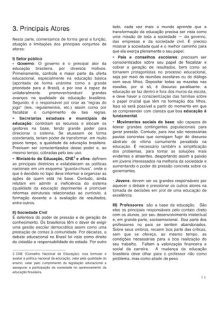 1 4
3. Principais Atores
Nesta parte, comentamos de forma geral a função,
atuação e limitações dos principais conjuntos de
atores:
I) Setor público
- Governo: O governo é o principal ator da
educação brasileira, por diversos motivos.
Primeiramente, controla a maior parte da oferta
educacional, especialmente na educação básica
(apontada de forma unânime como a grande
prioridade para o Brasil), e por isso é capaz de
unilateralmente promover/conduzir grandes
avanços na qualidade da educação brasileira.
Segundo, é o responsável por criar as “regras do
jogo” (leis, regulamentos, etc.) assim como por
fiscalizar o cumprimento de tais regras.
- Secretarias estaduais e municipais de
educação: controlam os recursos e alocam os
gestores na base, tendo grande poder para
direcionar o sistema. Se atuassem de forma
coordenada, teriam poder de transformar, em muito
pouco tempo, a qualidade da educação brasileira.
Precisam ser conscientizados desse poder e, ao
mesmo tempo, cobradas pelo seu uso.
- Ministério da Educação, CNE3
e afins: definem
as principais diretrizes e estabelecem as políticas
nacionais em um esquema “guarda-chuva”, onde o
que é decidido no topo deve informar e organizar as
ações de quem está na base. Contudo, ainda
relutam em admitir a ineficiência do sistema
(qualidade da educação deprimente) e promover
reformas estruturais relacionadas ao currículo, à
formação docente e à avaliação de resultados,
entre outros.
II) Sociedade Civil
É detentora do poder de pressão e de geração de
conhecimento. Os brasileiros têm o dever de exigir
uma gestão escolar democrática assim como uma
prestação de contas à comunidade. Por décadas, o
debate educacional no Brasil foi visto como direito
do cidadão e responsabilidade do estado. Por outro
3 CNE (Conselho Nacional de Educação): visa formular e
avaliar a política nacional de educação, zelar pela qualidade do
ensino, velar pelo cumprimento da legislação educacional e
assegurar a participação da sociedade no aprimoramento da
educação brasileira.
lado, cada vez mais o mundo aprende que a
transformação da educação precisa ser vista como
uma missão de toda a sociedade — do governo,
das empresas e da sociedade civil. É preciso
mostrar à sociedade qual é o melhor caminho para
que ela exerça plenamente o seu papel.
- Pais e conselhos escolares: precisam ser
conscientizados sobre seu papel de fiscalizar e
cobrar a geração de resultados, bem como se
tornarem protagonistas no processo educacional,
seja por meio de reuniões escolares ou do diálogo
com seus filhos. Depositar todas as mazelas nas
escolas, por si só, é discurso paralisante; a
educação se faz dentro e fora dos muros da escola,
e deve haver a conscientização das famílias sobre
o papel crucial que têm na formação dos filhos.
Isso só será possível a partir do momento em que
se compreender com clareza que boa educação é
fundamental.
- Movimentos sociais de base: são capazes de
liderar grandes contingentes populacionais para
gerar pressão. Contudo, para isso são necessárias
pautas concretas que consigam fugir do discurso
abstrato de vítima comumente percebido na
educação. É necessário também a simplificação
dos problemas, para tornar as soluções mais
evidentes e atraentes, despertando assim a paixão
em jovens interessados na melhoria da sociedade e
aumentando o poder de pressão concreta sobre os
governantes.
- Jovens: devem ser os grandes responsáveis por
aquecer o debate e pressionar os outros atores na
tomada de decisões em prol de uma educação de
excelência.
III) Professores: são a base da educação. São
eles os principais responsáveis pelo contato direto
com os alunos, por seu desenvolvimento intelectual
e, em grande parte, socioemocional. Boa parte dos
professores no país se sentem abandonados.
Sobre seus ombros, recaem boa parte das críticas,
sem que se ofereça, ao mesmo tempo, as
condições necessárias para a boa realização do
seu trabalho. Faltam a valorização financeira e
social da carreira. A mudança da educação
brasileira deve olhar para o professor não como
problema, mas como aliado de peso.
 