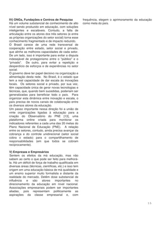 1 5
IV) ONGs, Fundações e Centros de Pesquisa
Há um volume substancial de conhecimento de alto
nível sendo produzido em educação, com soluções
inteligentes e escaláveis. Contudo, a falta de
articulação entre os atores dos três setores (e entre
as próprias organizações do setor social) torna esse
conhecimento fragmentado e de impacto reduzido.
O Brasil carece de uma rede transversal de
cooperação entre estado, setor social e privado,
que alinhe as melhores capacidades de cada setor.
De um lado, isso é importante para evitar a disputa
indesejável de protagonismo entre o “público” e o
“privado”. De outro, para evitar a repetição e
desperdício de esforços e de experiências no setor
social.
O governo deve ter papel decisivo na organização e
alimentação desta rede. No Brasil, é o estado que
tem a real capacidade de dar escala às inovações
locais. Os setores social e privado, por sua vez,
têm capacidade única de gerar novas tecnologias e
técnicas, que, quando bem sucedidas, poderiam ser
generalizadas para beneficiar todo o país. Para
organizar esta dinâmica entre inovação e escala, o
país precisa de novos canais de colaboração entre
os diversos atores da educação.
Um passo importante nessa direção foi a união de
vinte organizações ligadas à educação para a
criação do Observatório do PNE [13], uma
plataforma online criada para monitorar os
indicadores referentes a cada uma das 20 metas do
Plano Nacional de Educação (PNE). A relação
entre os setores, contudo, ainda precisa avançar da
cobrança e do controle unidirecional (setor social
cobra o estado) para o compartilhamento de
responsabilidades (em que todos se cobram
reciprocamente).
V) Empresas e Empresários
Sentem os efeitos da má educação, mas não
sabem ao certo o que pode ser feito para melhorá-
la. Há um déficit de força de trabalho qualificada em
diversas áreas (técnicas, científicas, etc.) e isso tem
origem em uma educação básica de má qualidade e
um ensino superior muito formalista e distante da
realidade do mercado. Detêm dose substancial de
influência e são atores importantes no
direcionamento da educação em nível nacional.
Associações empresariais podem ser importantes
aliadas, pois representam politicamente as
aspirações da classe empresarial e, com
frequência, elegem o aprimoramento da educação
como meta do país.
 