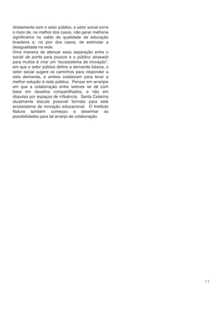 1 7
diretamente com o setor público, o setor social corre
o risco de, no melhor dos casos, não gerar melhoria
significativa no saldo de qualidade da educação
brasileira e, no pior dos casos, de estimular a
desigualdade na rede.
Uma maneira de atenuar essa separação entre o
social de ponta para poucos e o público atrasado
para muitos é criar um “ecossistema de inovação”,
em que o setor público define a demanda básica, o
setor social sugere os caminhos para responder a
esta demanda, e ambos colaboram para levar a
melhor solução à rede pública. Pensar em arranjos
em que a colaboração entre setores se dê com
base em desafios compartilhados, e não em
disputas por espaços de influência. Santa Catarina
atualmente discute possível formato para este
ecossistema de inovação educacional. O Instituto
Natura também começou a desenhar as
possibilidades para tal arranjo de colaboração.
 