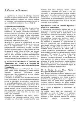 1 8
5. Casos de Sucesso
As experiências de sucesso da educação brasileira
focaram em pontos muito similares para conseguir
grandes resultados. Algumas das práticas comuns
às escolas e municípios que conseguem garantir o
aprendizado de todos os seus alunos são [14]:
I) Estabelecimento de Metas
Atrelado a isso, vem a definição de parâmetros
claros, currículos unificados e sistemas de
bonificação. Um exemplo é o décimo quarto salário,
implantado em Foz do Iguaçu, que é um incentivo
para o atingimento de metas no Ideb. Neste caso,
um bom desempenho no Ideb faz com que todos os
funcionários da escola, e não somente os
professores, recebam a bonificação.
No entanto, o sistema de bonificação é um tema
contraditório, pois, dependendo da maneira como o
bônus é implementado, pode gerar elevada
competitividade e insatisfação na rede. Enquanto
alguns acreditam que a bonificação deveria ser uma
conquista de todos, outros acreditam que apenas
aqueles que se destacam devem ser premiados.
Por isso, caso existente, o sistema de bonificação
deve ser muito bem estruturado, cultivando um
ambiente solidário e não radicalmente competitivo.
II) Acompanhamento Próximo e Constante do
Aprendizado dos Alunos e a Utilização de
Dados Levantados para a Formulação de Ações
Pedagógicas
O bom trabalho tem que ser feito todo dia, corpo a
corpo. Aliado a isso, desenvolve-se uma cultura de
avaliação construtiva permanente, onde
profissionais e alunos passam a ter uma relação
natural com as avaliações.
Em Sobral, as elevadas taxas de alfabetização não
foram fruto apenas de um fortalecimento de gestão
escolar e valorização do magistério, mas também
de uma ação pedagógica muito interessante, com
intuito de cuidar verdadeiramente dos alunos. Para
isso, um dos grandes desafios foi acabar com a
evasão escolar, de tal forma que caso um aluno
não compareça à escola, um funcionário da escola
frequentemente vai de moto até a sua casa para
saber o que aconteceu.
Sistemas de colaboração (em Pedra Branca,
professores que conseguem explicar melhor certos
conteúdos são selecionados para compartilhar suas
técnicas com seus colegas), reforço escolar
“customizado” (oferecido por aluno e não por
disciplina) e acompanhamento especial também
para alunos com altos rendimentos (por exemplo,
orientação e treinamento para olimpíadas de
conhecimento e encaminhamento para cursos em
instituições parceiras) são outras técnicas que têm
mostrado bons resultados.
III) O Fazer da Escola um Ambiente Agradável e
Propício ao Aprendizado
A preocupação com questões básicas que vão da
segurança à limpeza, a criação de uma relação de
confiança e respeito com a comunidade local
(escola como centro da comunidade), a criação de
uma equipe de profissionais especializados
(fonoaudióloga, nutricionista, assistente social e
psicóloga), o estímulo à disciplina, assegurando,
por exemplo, a frequência e a pontualidade de
alunos e professores, são fundamentais para o
aprendizado como um todo. Um exemplo são as
Escolas do Amanhã, no Rio de Janeiro, as quais
atendem áreas vulneráveis da cidade com o
objetivo de reduzir a evasão escolar e melhorar a
aprendizagem dos alunos. Nessas escolas, que já
abrangem 155 escolas do ensino fundamental,
estimula-se um novo modelo de gestão de
parcerias, visando transformar a comunidade em
uma extensão do espaço escolar e integrar o
processo de ensino-aprendizagem à vida cotidiana
dos alunos. Para isso, em cada escola existe um
profissional preparado para desenvolver ações de
integração entre a escola e seu bairro.
IV) A Criação de um Fluxo Aberto e
Transparente de Comunicação
Aqui, é muito importante o uso do feedback (o que
estou fazendo errado e como posso melhorar), a
comunicação transparente entre todas as partes
(secretaria, escola, professores, alunos e pais), e a
presença ativa do gestor dando legitimidade ao
processo (discurso baseado em apoio/ suporte/
juntos ao invés de supervisão/ punição/ distância).
V) O Apoio e Respeito à Experiência do
Professor
Na prática, quem sabe das dificuldades da
educação na ponta da língua é o professor.
Devemos respeitar e utilizar a bagagem que o
professor já traz. Algumas medidas de sucesso
envolvem práticas construtivas de
 
