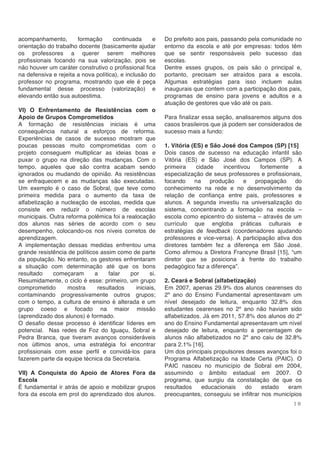 1 9
acompanhamento, formação continuada e
orientação do trabalho docente (basicamente ajudar
os professores a querer serem melhores
profissionais focando na sua valorização, pois se
não houver um caráter construtivo o profissional fica
na defensiva e rejeita a nova política), e inclusão do
professor no programa, mostrando que ele é peça
fundamental desse processo (valorização) e
elevando então sua autoestima.
VI) O Enfrentamento de Resistências com o
Apoio de Grupos Comprometidos
A formação de resistências iniciais é uma
consequência natural a esforços de reforma.
Experiências de casos de sucesso mostram que
poucas pessoas muito comprometidas com o
projeto conseguem multiplicar as ideias boas e
puxar o grupo na direção das mudanças. Com o
tempo, aqueles que são contra acabam sendo
ignorados ou mudando de opinião. As resistências
se enfraquecem e as mudanças são executadas.
Um exemplo é o caso de Sobral, que teve como
primeira medida para o aumento da taxa de
alfabetização a nucleação de escolas, medida que
consiste em reduzir o número de escolas
municipais. Outra reforma polêmica foi a realocação
dos alunos nas séries de acordo com o seu
desempenho, colocando-os nos níveis corretos de
aprendizagem.
A implementação dessas medidas enfrentou uma
grande resistência de políticos assim como de parte
da população. No entanto, os gestores enfrentaram
a situação com determinação até que os bons
resultado começaram a falar por si.
Resumidamente, o ciclo é esse: primeiro, um grupo
comprometido mostra resultados iniciais,
contaminando progressivamente outros grupos;
com o tempo, a cultura de ensino é alterada e um
grupo coeso e focado na maior missão
(aprendizado dos alunos) é formado.
O desafio desse processo é identificar líderes em
potencial. Nas redes de Foz do Iguaçu, Sobral e
Pedra Branca, que tiveram avanços consideráveis
nos últimos anos, uma estratégia foi encontrar
profissionais com esse perfil e convidá-los para
fazerem parte da equipe técnica da Secretaria.
VII) A Conquista do Apoio de Atores Fora da
Escola
É fundamental ir atrás de apoio e mobilizar grupos
fora da escola em prol do aprendizado dos alunos.
Do prefeito aos pais, passando pela comunidade no
entorno da escola e até por empresas: todos têm
que se sentir responsáveis pelo sucesso das
escolas.
Dentre esses grupos, os pais são o principal e,
portanto, precisam ser atraídos para a escola.
Algumas estratégias para isso incluem aulas
inaugurais que contem com a participação dos pais,
programas de ensino para jovens e adultos e a
atuação de gestores que vão até os pais.
Para finalizar essa seção, analisaremos alguns dos
casos brasileiros que já podem ser considerados de
sucesso mais a fundo:
1. Vitória (ES) e São José dos Campos (SP) [15]
Dois casos de sucesso na educação infantil são
Vitória (ES) e São José dos Campos (SP). A
primeira cidade incentivou fortemente a
especialização de seus professores e profissionais,
focando na produção e propagação do
conhecimento na rede e no desenvolvimento da
relação de confiança entre pais, professores e
alunos. A segunda investiu na universalização do
sistema, concentrando a formação na escola –
escola como epicentro do sistema – através de um
currículo que engloba práticas culturais e
estratégias de feedback (coordenadores ajudando
professores e vice-versa). A participação ativa dos
diretores também fez a diferença em São José.
Como afirmou a Diretora Francyne Brasil [15], “um
diretor que se posiciona à frente do trabalho
pedagógico faz a diferença”.
2. Ceará e Sobral (alfabetização)
Em 2007, apenas 29.9% dos alunos cearenses do
2º ano do Ensino Fundamental apresentavam um
nível desejado de leitura, enquanto 32.8% dos
estudantes cearenses no 2º ano não haviam sido
alfabetizados. Já em 2011, 57.8% dos alunos do 2º
ano do Ensino Fundamental apresentavam um nível
desejado de leitura, enquanto a percentagem de
alunos não alfabetizados no 2º ano caiu de 32.8%
para 2.1% [16].
Um dos principais propulsores desses avanços foi o
Programa Alfabetização na Idade Certa (PAIC). O
PAIC nasceu no município de Sobral em 2004,
assumindo o âmbito estadual em 2007. O
programa, que surgiu da constatação de que os
resultados educacionais do estado eram
preocupantes, conseguiu se infiltrar nos municípios
 