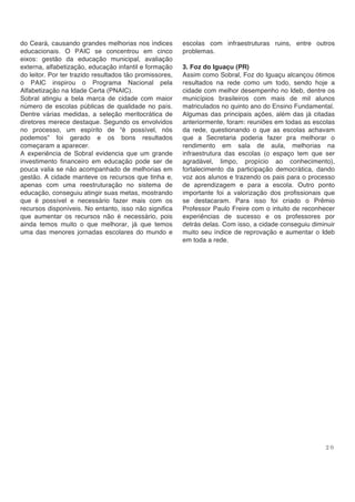 2 0
do Ceará, causando grandes melhorias nos índices
educacionais. O PAIC se concentrou em cinco
eixos: gestão da educação municipal, avaliação
externa, alfabetização, educação infantil e formação
do leitor. Por ter trazido resultados tão promissores,
o PAIC inspirou o Programa Nacional pela
Alfabetização na Idade Certa (PNAIC).
Sobral atingiu a bela marca de cidade com maior
número de escolas públicas de qualidade no país.
Dentre várias medidas, a seleção meritocrática de
diretores merece destaque. Segundo os envolvidos
no processo, um espírito de “é possível, nós
podemos” foi gerado e os bons resultados
começaram a aparecer.
A experiência de Sobral evidencia que um grande
investimento financeiro em educação pode ser de
pouca valia se não acompanhado de melhorias em
gestão. A cidade manteve os recursos que tinha e,
apenas com uma reestruturação no sistema de
educação, conseguiu atingir suas metas, mostrando
que é possível e necessário fazer mais com os
recursos disponíveis. No entanto, isso não significa
que aumentar os recursos não é necessário, pois
ainda temos muito o que melhorar, já que temos
uma das menores jornadas escolares do mundo e
escolas com infraestruturas ruins, entre outros
problemas.
3. Foz do Iguaçu (PR)
Assim como Sobral, Foz do Iguaçu alcançou ótimos
resultados na rede como um todo, sendo hoje a
cidade com melhor desempenho no Ideb, dentre os
municípios brasileiros com mais de mil alunos
matriculados no quinto ano do Ensino Fundamental.
Algumas das principais ações, além das já citadas
anteriormente, foram: reuniões em todas as escolas
da rede, questionando o que as escolas achavam
que a Secretaria poderia fazer pra melhorar o
rendimento em sala de aula, melhorias na
infraestrutura das escolas (o espaço tem que ser
agradável, limpo, propício ao conhecimento),
fortalecimento da participação democrática, dando
voz aos alunos e trazendo os pais para o processo
de aprendizagem e para a escola. Outro ponto
importante foi a valorização dos profissionais que
se destacaram. Para isso foi criado o Prêmio
Professor Paulo Freire com o intuito de reconhecer
experiências de sucesso e os professores por
detrás delas. Com isso, a cidade conseguiu diminuir
muito seu índice de reprovação e aumentar o Ideb
em toda a rede.
 