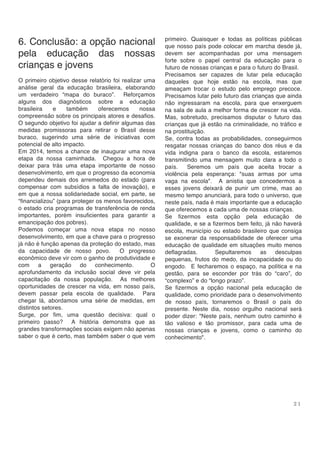 2 1
6. Conclusão: a opção nacional
pela educação das nossas
crianças e jovens
O primeiro objetivo desse relatório foi realizar uma
análise geral da educação brasileira, elaborando
um verdadeiro “mapa do buraco”. Reforçamos
alguns dos diagnósticos sobre a educação
brasileira e também oferecemos nossa
compreensão sobre os principais atores e desafios.
O segundo objetivo foi ajudar a definir algumas das
medidas promissoras para retirar o Brasil desse
buraco, sugerindo uma série de iniciativas com
potencial de alto impacto.
Em 2014, temos a chance de inaugurar uma nova
etapa da nossa caminhada. Chegou a hora de
deixar para trás uma etapa importante de nosso
desenvolvimento, em que o progresso da economia
dependeu demais dos arremedos do estado (para
compensar com subsídios a falta de inovação), e
em que a nossa solidariedade social, em parte, se
“financializou” (para proteger os menos favorecidos,
o estado cria programas de transferência de renda
importantes, porém insuficientes para garantir a
emancipação dos pobres).
Podemos começar uma nova etapa no nosso
desenvolvimento, em que a chave para o progresso
já não é função apenas da proteção do estado, mas
da capacidade de nosso povo. O progresso
econômico deve vir com o ganho de produtividade e
com a geração do conhecimento. O
aprofundamento da inclusão social deve vir pela
capacitação da nossa população. As melhores
oportunidades de crescer na vida, em nosso país,
devem passar pela escola de qualidade. Para
chegar lá, abordamos uma série de medidas, em
distintos setores.
Surge, por fim, uma questão decisiva: qual o
primeiro passo? A história demonstra que as
grandes transformações sociais exigem não apenas
saber o que é certo, mas também saber o que vem
primeiro. Quaisquer e todas as políticas públicas
que nosso país pode colocar em marcha desde já,
devem ser acompanhadas por uma mensagem
forte sobre o papel central da educação para o
futuro de nossas crianças e para o futuro do Brasil.
Precisamos ser capazes de lutar pela educação
daqueles que hoje estão na escola, mas que
ameaçam trocar o estudo pelo emprego precoce.
Precisamos lutar pelo futuro das crianças que ainda
não ingressaram na escola, para que enxerguem
na sala de aula a melhor forma de crescer na vida.
Mas, sobretudo, precisamos disputar o futuro das
crianças que já estão na criminalidade, no tráfico e
na prostituição.
Se, contra todas as probabilidades, conseguirmos
resgatar nossas crianças do banco dos réus e da
vida indigna para o banco da escola, estaremos
transmitindo uma mensagem muito clara a todo o
país. Seremos um país que aceita trocar a
violência pela esperança: "suas armas por uma
vaga na escola". A anistia que concedermos a
esses jovens deixará de punir um crime, mas ao
mesmo tempo anunciará, para todo o universo, que
neste país, nada é mais importante que a educação
que oferecemos a cada uma de nossas crianças.
Se fizermos esta opção pela educação de
qualidade, e se a fizermos bem feito, já não haverá
escola, município ou estado brasileiro que consiga
se exonerar da responsabilidade de oferecer uma
educação de qualidade em situações muito menos
deflagradas. Sepultaremos as desculpas
pequenas, frutos do medo, da incapacidade ou do
engodo. E fecharemos o espaço, na política e na
gestão, para se esconder por trás do “caro”, do
“complexo” e do “longo prazo”.
Se fizermos a opção nacional pela educação de
qualidade, como prioridade para o desenvolvimento
de nosso país, tornaremos o Brasil o país do
presente. Neste dia, nosso orgulho nacional será
poder dizer: "Neste país, nenhum outro caminho é
tão valioso e tão promissor, para cada uma de
nossas crianças e jovens, como o caminho do
conhecimento".
 