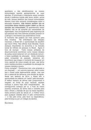 5
apartidário e não identificaremos os nossos
entrevistados quando apresentarmos as suas
opiniões. O anonimato é importante nesse contexto
devido à polêmica trazida pelo tema, porém, acima
de tudo, porque pedimos que nossos entrevistados
dessem suas mais sinceras considerações sobre a
educação brasileira. Vale lembrar também que as
conclusões desse trabalho podem refletir ou não as
opiniões dos entrevistados. O apartidarismo nesse
relatório não se dá somente por necessidade de
legitimidade, mas principalmente pela esperança de
que pessoas das mais distintas posições possam vir
a abraçar o movimento que pretendemos iniciar.
O momento não poderia ser mais oportuno para
esta iniciativa. Na antevéspera das eleições
nacionais, o Brasil tem a oportunidade de escolher
que futuro trilhar. Nas últimas duas décadas, houve
avanços importantes na economia e na inclusão
social de milhões de pessoas no Brasil. Agora é
hora de avançar. Tanto nossas ambições de
desenvolvimento econômico como nossos desejos
de justiça social esbarram em um obstáculo comum:
a baixa qualidade da educação. Ainda inebriados
pelas conquistas do passado, relutamos em
reconhecer que chegou o momento de inaugurar um
novo capítulo de nosso projeto de país, que tenha
como medida prioritária a qualidade da educação de
nossas crianças e jovens.
Como começar? Concluímos com uma proposta e
um chamado — um caminho possível, entre muitos
que o Brasil pode legitimamente adotar, mas que
tem o potencial de demarcar uma divisão de águas.
Neste ano eleitoral de 2014, o Brasil tem a
oportunidade de celebrar um “pacto” pela educação.
A melhor maneira de afirmar este compromisso é
resgatar, do fundo do poço nacional, aquelas
crianças e jovens hoje mais marginalizados. Se
conseguirmos começar por aí, o fruto de nosso
sucesso sinalizará, de forma clara e cortante para
todo o Brasil, a decisão de que na nossa república,
nesta primeira parte do século 21, o melhor futuro
para qualquer cidadão deve vir pelo conhecimento
— e não pelo crime, pelo favor ou dependência,
pela herança ou por um milagre do destino.
Boa leitura.
 