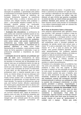 7
tais como a Finlândia, que é uma referência em
educação de qualidade, o aprendizado pela prática
é fundamental na formação docente. Na experiência
brasileira, Sobral é modelo de referência de
formação diretamente baseada na experiência
prática. Além disso, a prática é decisiva para se
construir uma relação humana entre professor e
aluno — com empatia, respeito e cuidado. Por fim, a
formação docente precisa ser continuada,
acompanhando o profissional ao longo de sua
carreira e oferecendo ao professor a oportunidade
de estar regularmente se atualizando.
- Avaliação dos educadores: os professores da
rede pública são raramente avaliados quanto ao seu
desempenho dentro da sala de aula. Os poucos
municípios que começaram a avaliar os seus
professores acabaram eliminando tais avaliações,
entre outras razões, pela grande resistência dos
profissionais que, muitas vezes legitimamente,
temem perseguições políticas. É importante que os
gestores repensem o modo como estão
apresentando as avaliações, o qual acontece muitas
vezes de forma agressiva e polarizada, e que os
professores entendam a importância de serem
avaliados.
- Limitações de se ter apenas um professor por
sala de aula: outra consequência da baixa
atratividade da carreira e a consequente baixa oferta
de docentes no mercado são as dificuldades de se
colocar mais que um profissional dentro da sala de
aula. Em salas de aula diversas que contam com
alunos que não sabem ler, mesmo quando já estão
nos anos mais avançados do Ensino Fundamental,
é muito difícil, se não impossível, para um único
profissional cobrir o material proposto para a sua
turma, ao mesmo tempo em que se preocupa com
os alunos mais atrasados. De maneira similar,
muitas turmas contam com a presença de alunos
portadores de deficiências, os quais requerem uma
maior atenção. Ter apenas um professor por sala de
aula, sem nenhum monitor, dificulta o aprendizado
de maneira geral, prejudicando tanto os alunos com
bom desempenho como aqueles que precisariam
receber uma maior atenção.
- Currículo/projeto pedagógico: o Brasil carece de
um currículo nacional claro, capaz de direcionar o
sistema como um todo. As diretrizes existentes são
imprecisas e excessivamente flexíveis, abrindo
margem para uma confusão geral. Há uma grande
divergência nas propostas curriculares em
diferentes sistemas de ensino. A questão não é
limitar a autonomia do professor em sala de aula,
nem restringir a liberdade de uma região para incluir
sua realidade no processo de ensino, mas sim
oferecer um guia mínimo que garanta a qualidade
no ensino da rede, ao mesmo tempo que garanta ao
professor liberdade para exercer seu trabalho. A
base nacional comum está prevista na Constituição
e sua efetiva implementação pode ser cobrada dos
governantes e dos candidatos.
III) A Visão do Brasileiro Sobre a Educação:
Uma pesquisa desenvolvida pelo aplicativo Pinion
que envolveu 1,691 pessoas e analisou a visão do
brasileiro sobre a educação, concluiu que, para a
maioria da população, a corrupção ainda é o maior
problema do Brasil. No entanto, a educação vem em
segundo lugar. A maioria apontou o baixo salário
dos professores como o principal problema da
educação, tal opinião sendo mais comum para a
classe “A” e para a população mais velha. Para as
classes “D” e “E”, e para os jovens em idade
escolar, outro grande problema apontado são as
aulas desestimulantes. Um problema bastante
indicado por todas as classes, idades e em todas as
regiões é a falta de envolvimento das famílias.
Quanto a possíveis soluções para a melhoraria da
educação no Brasil, a maioria acredita na
necessidade de se melhorar a infraestrutura das
escolas e o salário dos professores.
O brasileiro vê a educação como um problema mas
não como uma prioridade. Parece acreditar que o
problema é sério, mas não urgente. É difícil
perceber o impacto de uma educação de qualidade
no curto prazo. As pessoas tendem a reclamar do
trânsito caótico quando vão para o trabalho, pois
isso as afeta claramente no seu dia a dia, mas,
raramente, reclamam da qualidade da educação
que receberam, quando não conseguem ascender
profissionalmente e melhorar sua qualidade de vida,
ou quando não conseguem empreender, ou ainda
quando percebem a pobreza, marginalização e
provincianismo da sua comunidade. Falta cobrança
de resultados e pressão da comunidade. Muitas
vezes, a escola em si não é vista como um bem
público, da comunidade, abrindo caminho para
vandalismo e depredações. Para efeito de
comparação, algumas escolas na Holanda colocam
os próprios alunos para fazer parte da limpeza da
escola, criando um senso de “pertencimento” e
cuidado com o espaço. Muitos pais estão
 