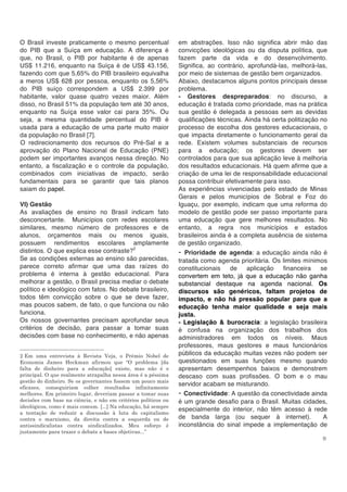 9
O Brasil investe praticamente o mesmo percentual
do PIB que a Suíça em educação. A diferença é
que, no Brasil, o PIB por habitante é de apenas
US$ 11.216, enquanto na Suíça é de US$ 43.156,
fazendo com que 5,65% do PIB brasileiro equivalha
a meros US$ 628 por pessoa, enquanto os 5,56%
do PIB suíço correspondem a US$ 2.399 por
habitante, valor quase quatro vezes maior. Além
disso, no Brasil 51% da população tem até 30 anos,
enquanto na Suíça esse valor cai para 35%. Ou
seja, a mesma quantidade percentual do PIB é
usada para a educação de uma parte muito maior
da população no Brasil [7].
O redirecionamento dos recursos do Pré-Sal e a
aprovação do Plano Nacional de Educação (PNE)
podem ser importantes avanços nessa direção. No
entanto, a fiscalização e o controle da população,
combinados com iniciativas de impacto, serão
fundamentais para se garantir que tais planos
saiam do papel.
VI) Gestão
As avaliações de ensino no Brasil indicam fato
desconcertante. Municípios com redes escolares
similares, mesmo número de professores e de
alunos, orçamentos mais ou menos iguais,
possuem rendimentos escolares amplamente
distintos. O que explica esse contraste?2
Se as condições externas ao ensino são parecidas,
parece correto afirmar que uma das raízes do
problema é interna à gestão educacional. Para
melhorar a gestão, o Brasil precisa mediar o debate
político e ideológico com fatos. No debate brasileiro,
todos têm convicção sobre o que se deve fazer,
mas poucos sabem, de fato, o que funciona ou não
funciona.
Os nossos governantes precisam aprofundar seus
critérios de decisão, para passar a tomar suas
decisões com base no conhecimento, e não apenas
2 Em uma entrevista à Revista Veja, o Prêmio Nobel de
Economia James Heckman afirmou que “O problema [da
falta de dinheiro para a educação] existe, mas não é o
principal. O que realmente atrapalha nessa área é a péssima
gestão do dinheiro. Se os governantes fossem um pouco mais
eficazes, conseguiriam colher resultados infinitamente
melhores. Em primeiro lugar, deveriam passar a tomar suas
decisões com base na ciência, e não em critérios políticos ou
ideológicos, como é mais comum. [...] Na educação, há sempre
a tentação de reduzir a discussão à luta do capitalismo
contra o marxismo, da direita contra a esquerda ou de
antissindicalistas contra sindicalizados. Meu esforço é
justamente para trazer o debate a bases objetivas...”
em abstrações. Isso não significa abrir mão das
convicções ideológicas ou da disputa política, que
fazem parte da vida e do desenvolvimento.
Significa, ao contrário, aprofundá-las, melhorá-las,
por meio de sistemas de gestão bem organizados.
Abaixo, destacamos alguns pontos principais desse
problema.
- Gestores despreparados: no discurso, a
educação é tratada como prioridade, mas na prática
sua gestão é delegada a pessoas sem as devidas
qualificações técnicas. Ainda há certa politização no
processo de escolha dos gestores educacionais, o
que impacta diretamente o funcionamento geral da
rede. Existem volumes substanciais de recursos
para a educação; os gestores devem ser
controlados para que sua aplicação leve à melhoria
dos resultados educacionais. Há quem afirme que a
criação de uma lei de responsabilidade educacional
possa contribuir efetivamente para isso.
As experiências vivenciadas pelo estado de Minas
Gerais e pelos municípios de Sobral e Foz do
Iguaçu, por exemplo, indicam que uma reforma do
modelo de gestão pode ser passo importante para
uma educação que gere melhores resultados. No
entanto, a regra nos municípios e estados
brasileiros ainda é a completa ausência de sistema
de gestão organizado.
- Prioridade de agenda: a educação ainda não é
tratada como agenda prioritária. Os limites mínimos
constitucionais de aplicação financeira se
convertem em teto, já que a educação não ganha
substancial destaque na agenda nacional. Os
discursos são genéricos, faltam projetos de
impacto, e não há pressão popular para que a
educação tenha maior qualidade e seja mais
justa.
- Legislação & burocracia: a legislação brasileira
é confusa na organização dos trabalhos dos
administradores em todos os níveis. Maus
professores, maus gestores e maus funcionários
públicos da educação muitas vezes não podem ser
questionados em suas funções mesmo quando
apresentam desempenhos baixos e demonstrem
descaso com suas profissões. O bom e o mau
servidor acabam se misturando.
- Conectividade: A questão da conectividade ainda
é um grande desafio para o Brasil. Muitas cidades,
especialmente do interior, não têm acesso à rede
de banda larga (ou sequer à internet). A
inconstância do sinal impede a implementação de
 